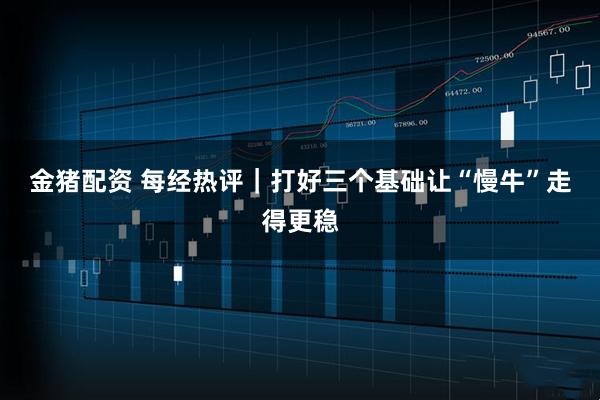 金猪配资 每经热评|打好三个基础 让“慢牛”走得更稳