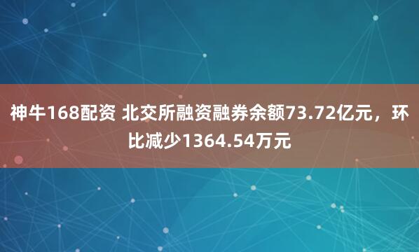 神牛168配资 北交所融资融券余额73.72亿元，环比减少1364.54万元