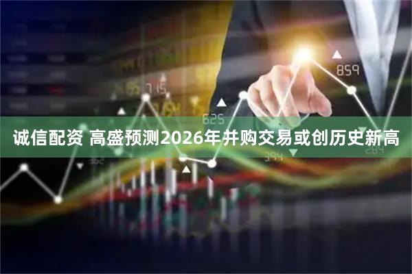 诚信配资 高盛预测2026年并购交易或创历史新高