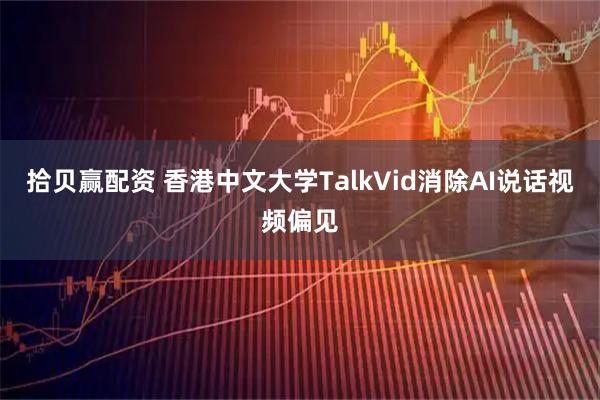 拾贝赢配资 香港中文大学TalkVid消除AI说话视频偏见