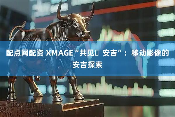 配点网配资 XMAGE“共见・安吉”：移动影像的安吉探索