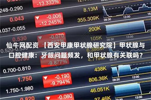 仙牛网配资 【西安甲康甲状腺研究院】甲状腺与口腔健康：牙龈问题频发，和甲状腺有关联吗？
