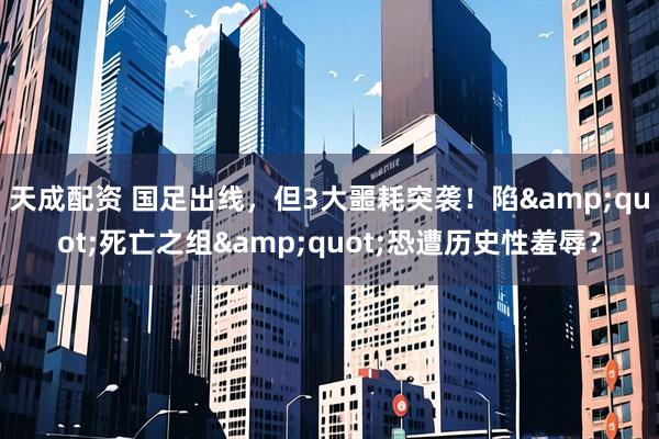 天成配资 国足出线，但3大噩耗突袭！陷&quot;死亡之组&quot;恐遭历史性羞辱？