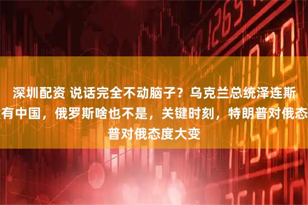 深圳配资 说话完全不动脑子？乌克兰总统泽连斯基称没有中国，俄罗斯啥也不是，关键时刻，特朗普对俄态度大变