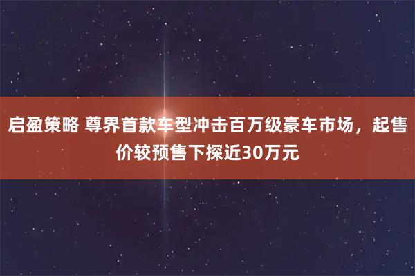 启盈策略 尊界首款车型冲击百万级豪车市场，起售价较预售下探近30万元