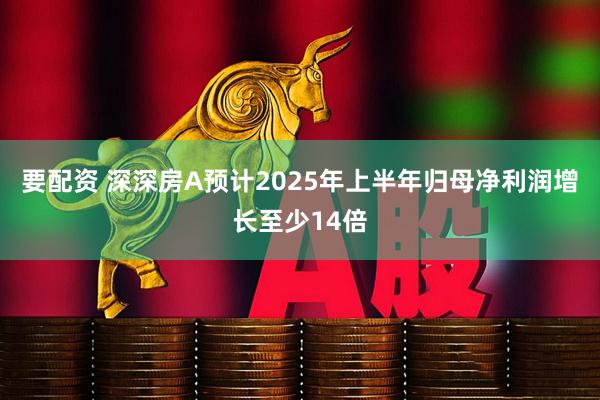 要配资 深深房A预计2025年上半年归母净利润增长至少14倍