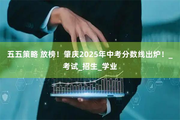 五五策略 放榜！肇庆2025年中考分数线出炉！_考试_招生_学业