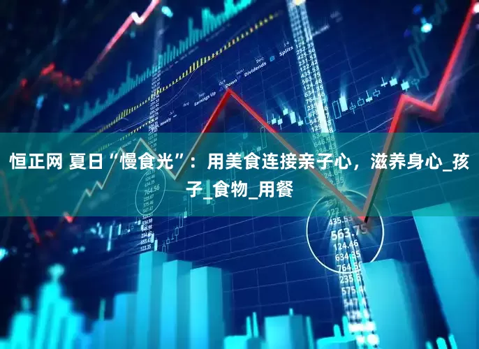 恒正网 夏日“慢食光”：用美食连接亲子心，滋养身心_孩子_食物_用餐