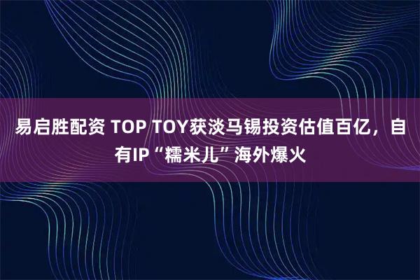 易启胜配资 TOP TOY获淡马锡投资估值百亿，自有IP“糯米儿”海外爆火