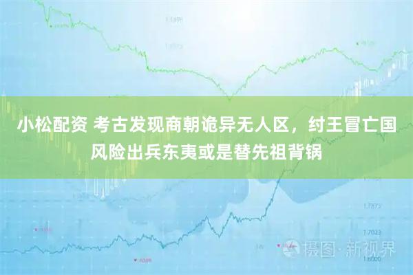 小松配资 考古发现商朝诡异无人区,纣王冒亡国风险出兵东夷或是替先祖背锅