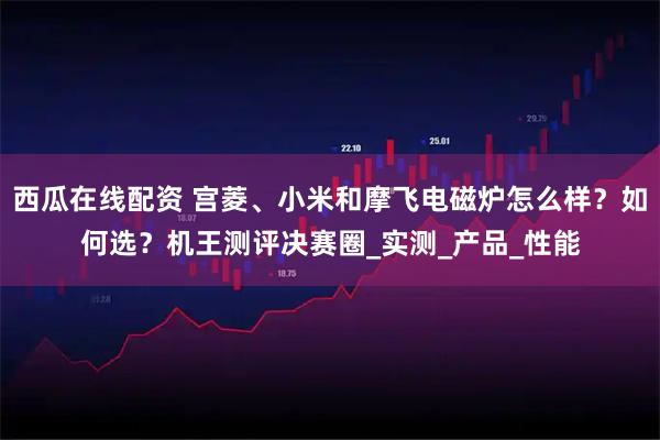 西瓜在线配资 宫菱、小米和摩飞电磁炉怎么样？如何选？机王测评决赛圈_实测_产品_性能