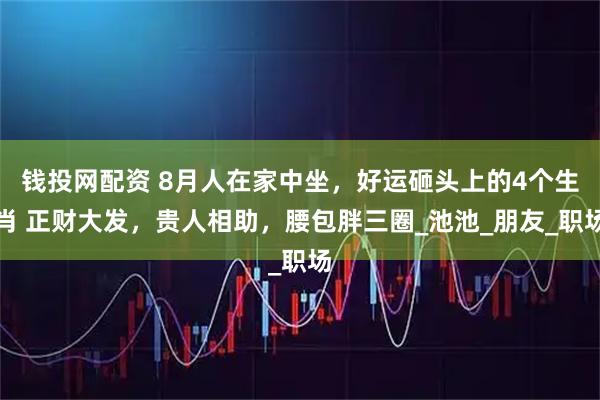 钱投网配资 8月人在家中坐，好运砸头上的4个生肖 正财大发，贵人相助，腰包胖三圈_池池_朋友_职场