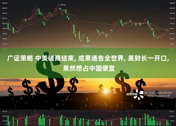广证策略 中美磋商结束, 成果通告全世界, 美财长一开口, 果然想占中国便宜