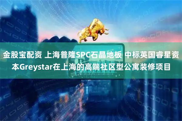 金股宝配资 上海普隆SPC石晶地板 中标英国睿星资本Greystar在上海的高端社区型公寓装修项目