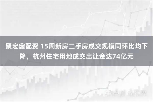 聚宏鑫配资 15周新房二手房成交规模同环比均下降，杭州住宅用地成交出让金达74亿元
