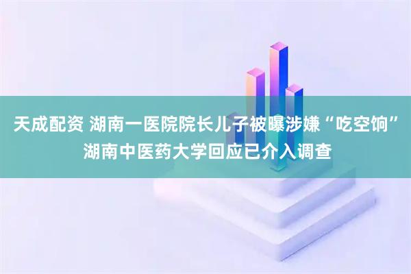 天成配资 湖南一医院院长儿子被曝涉嫌“吃空饷” 湖南中医药大学回应已介入调查