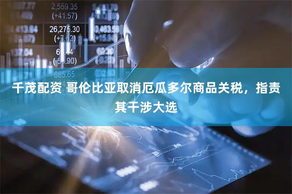 千茂配资 哥伦比亚取消厄瓜多尔商品关税，指责其干涉大选